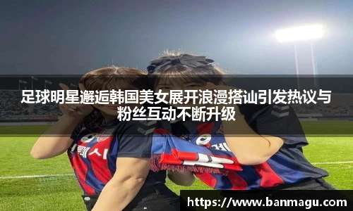 足球明星邂逅韩国美女展开浪漫搭讪引发热议与粉丝互动不断升级