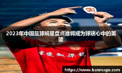 2023年中国足球明星盘点谁将成为球迷心中的英雄